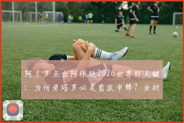 阿圭罗点出阿根廷2026世界杯关键：为何劳塔罗必是首发中锋？分析阿根廷9号位未来人选