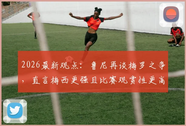2026最新观点：鲁尼再谈梅罗之争，直言梅西更强且比赛观赏性更高，两人对比深度解析