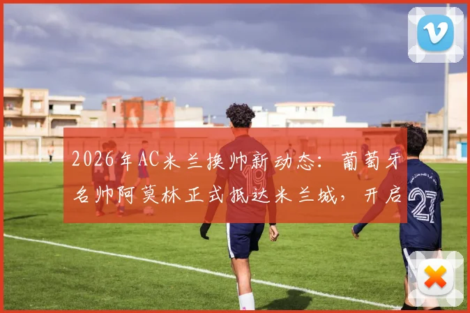 2026年AC米兰换帅新动态：葡萄牙名帅阿莫林正式抵达米兰城，开启红黑军团执教生涯全解析