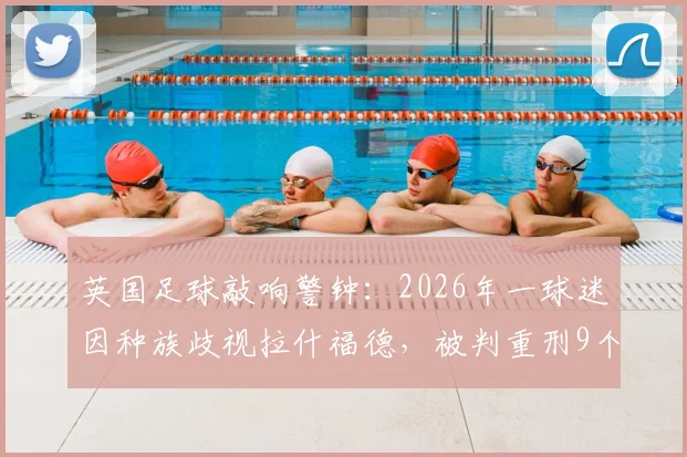 英国足球敲响警钟：2026年一球迷因种族歧视拉什福德，被判重刑9个月监禁！