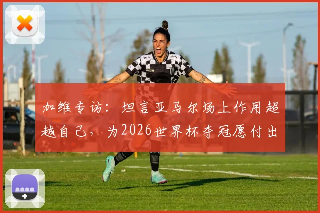 加维专访：坦言亚马尔场上作用超越自己，为2026世界杯夺冠愿付出一切
