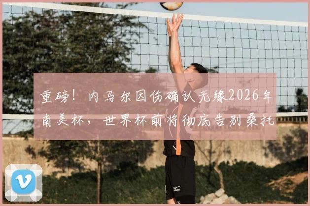 重磅!内马尔因伤确认无缘2026年南美杯,世界杯前将彻底告别桑托斯,巴西队面临巨大挑战
