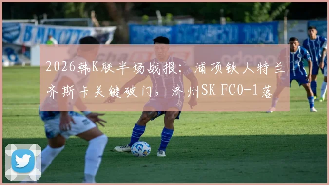 2026韩K联半场战报：浦项铁人特兰齐斯卡关键破门，济州SK FC0-1落后，附球员数据分析