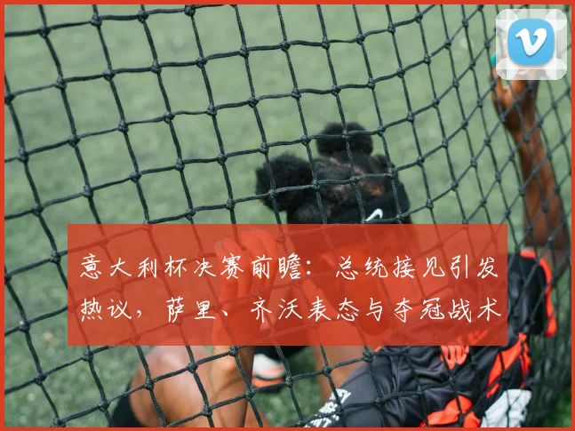意大利杯决赛前瞻:总统接见引发热议,萨里、齐沃表态与夺冠战术分析