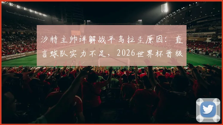 沙特主帅详解战平乌拉圭原因：直言球队实力不足，2026世界杯晋级前景分析