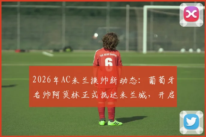 2026年AC米兰换帅新动态:葡萄牙名帅阿莫林正式抵达米兰城,开启红黑军团执教生涯全解析