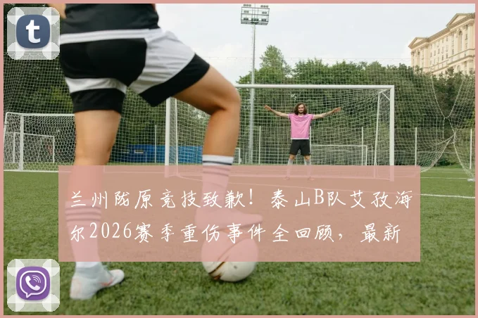 兰州陇原竞技致歉!泰山B队艾孜海尔2026赛季重伤事件全回顾,最新伤情进展与应对