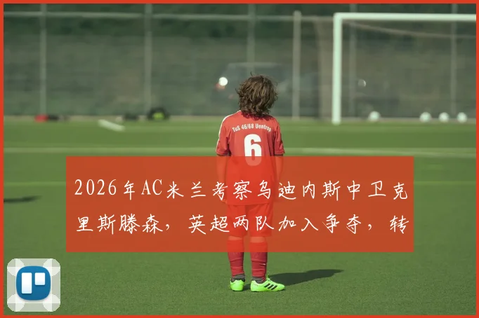 2026年AC米兰考察乌迪内斯中卫克里斯滕森,英超两队加入争夺,转会动态与球员实力解析