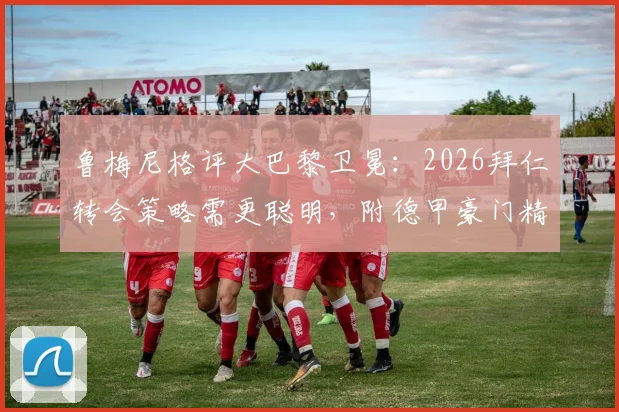 鲁梅尼格评大巴黎卫冕:2026拜仁转会策略需更聪明,附德甲豪门精打细算操作案例深度分析