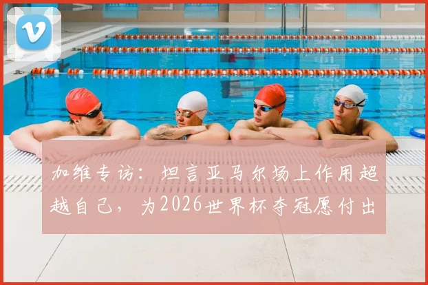 加维专访:坦言亚马尔场上作用超越自己,为2026世界杯夺冠愿付出一切