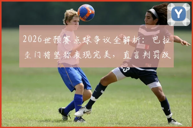 2026世预赛点球争议全解析：巴拉圭门将坚称表现完美，直言判罚改变比赛走向