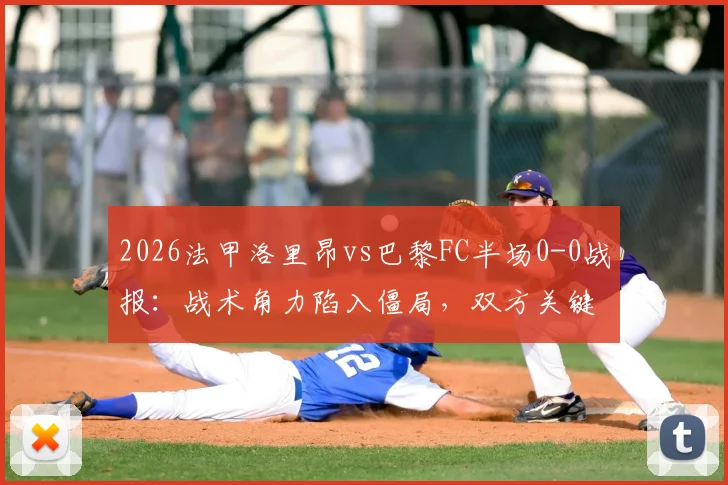 2026法甲洛里昂vs巴黎FC半场0-0战报:战术角力陷入僵局,双方关键球员表现点评与下半场走势前瞻