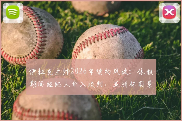 伊拉克主帅2026年续约风波：休假期间经纪人介入谈判，亚洲杯前景扑朔迷离