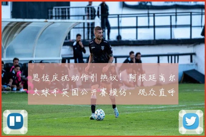 恩佐庆祝动作引热议!阿根廷高尔夫球手英国公开赛模仿,观众直呼看不懂