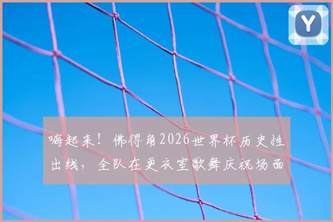 嗨起来！佛得角2026世界杯历史性出线，全队在更衣室歌舞庆祝场面引爆网络