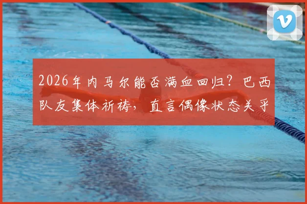 2026年内马尔能否满血回归？巴西队友集体祈祷，直言偶像状态关乎国家队前景
