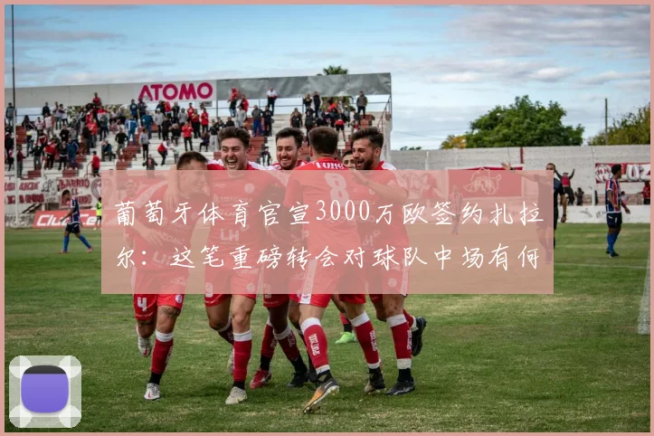 葡萄牙体育官宣3000万欧签约扎拉尔:这笔重磅转会对球队中场有何具体提升?