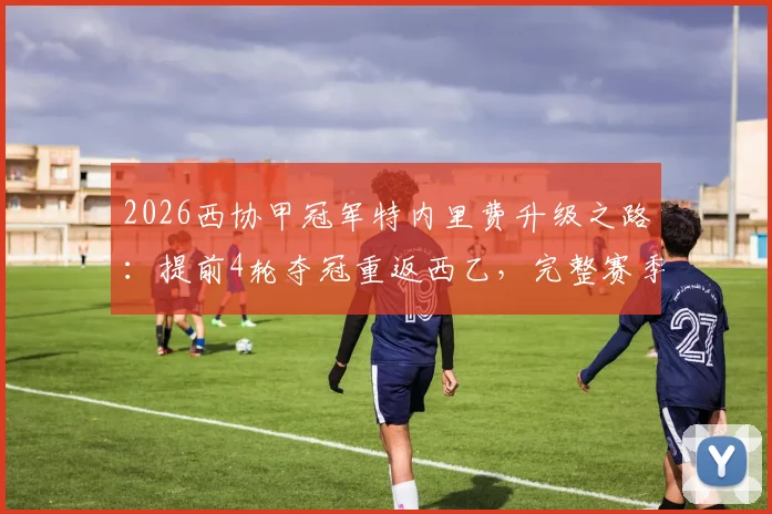 2026西协甲冠军特内里费升级之路：提前4轮夺冠重返西乙，完整赛季回顾与阵容解析