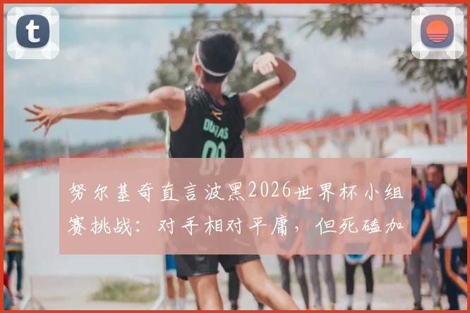 努尔基奇直言波黑2026世界杯小组赛挑战:对手相对平庸,但死磕加拿大压力山大