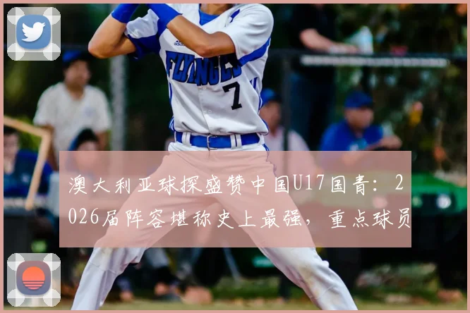 澳大利亚球探盛赞中国U17国青：2026届阵容堪称史上最强，重点球员名单与实力深度分析