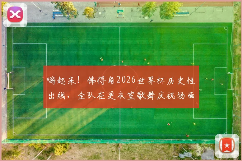 嗨起来!佛得角2026世界杯历史性出线,全队在更衣室歌舞庆祝场面引爆网络