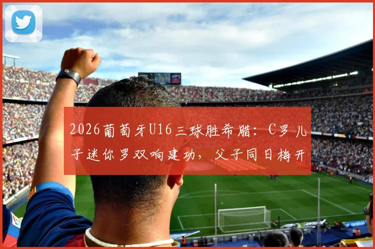 2026葡萄牙U16三球胜希腊：C罗儿子迷你罗双响建功，父子同日梅开二度引热议