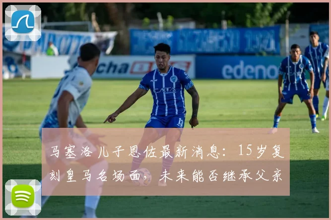 马塞洛儿子恩佐最新消息:15岁复刻皇马名场面,未来能否继承父亲衣钵?