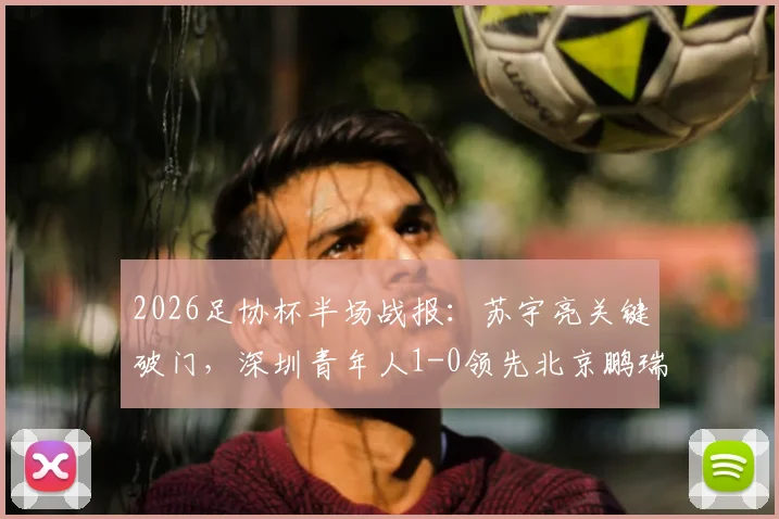 2026足协杯半场战报:苏宇亮关键破门,深圳青年人1-0领先北京鹏瑞通程,附全场分析