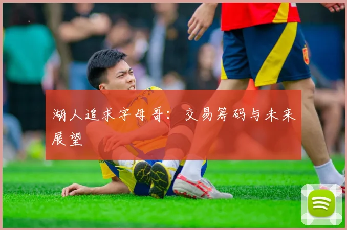 湖人追求字母哥:交易筹码与未来展望