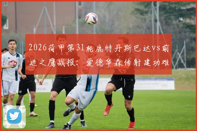 2026荷甲第31轮鹿特丹斯巴达vs前进之鹰战报：爱德华森传射建功难救主，2-2平局详解