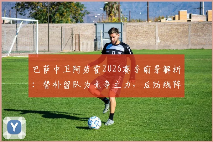 巴萨中卫阿劳霍2026赛季前景解析:替补留队为竞争主力,后防线阵容如何调整?