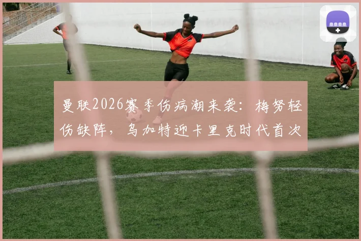 曼联2026赛季伤病潮来袭：梅努轻伤缺阵，乌加特迎卡里克时代首次先发，中场轮换深度面临考验