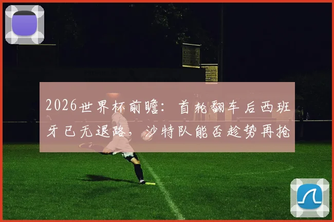2026世界杯前瞻:首轮翻车后西班牙已无退路,沙特队能否趁势再抢分?生死战全解析