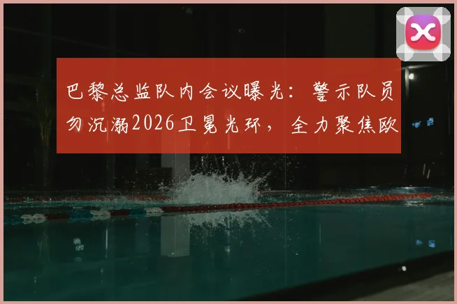 巴黎总监队内会议曝光：警示队员勿沉溺2026卫冕光环，全力聚焦欧冠“再次夺冠”新目标