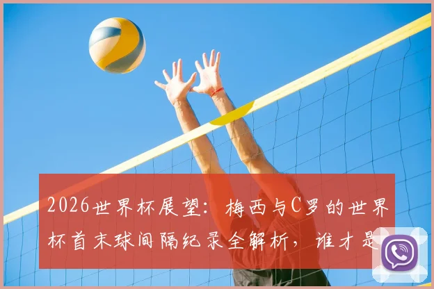 2026世界杯展望:梅西与C罗的世界杯首末球间隔纪录全解析,谁才是足坛常青树?