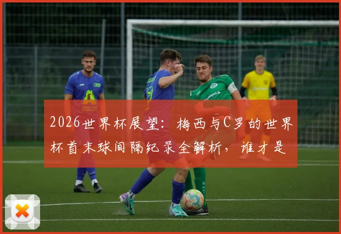 2026世界杯展望：梅西与C罗的世界杯首末球间隔纪录全解析，谁才是足坛常青树？