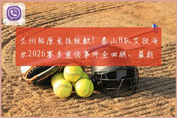 兰州陇原竞技致歉！泰山B队艾孜海尔2026赛季重伤事件全回顾，最新伤情进展与应对