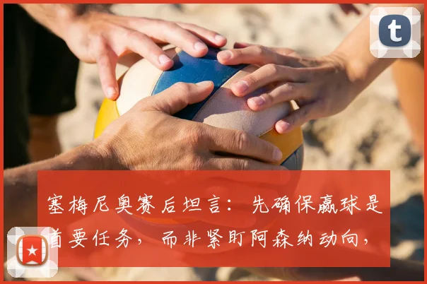 塞梅尼奥赛后坦言:先确保赢球是首要任务,而非紧盯阿森纳动向,2026赛季争冠心态与战术思路剖析