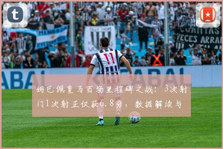 姆巴佩皇马百场里程碑之战:3次射门1次射正仅获6.8分,数据解读与表现分析