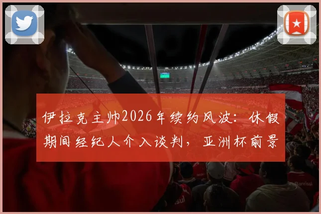 伊拉克主帅2026年续约风波:休假期间经纪人介入谈判,亚洲杯前景扑朔迷离