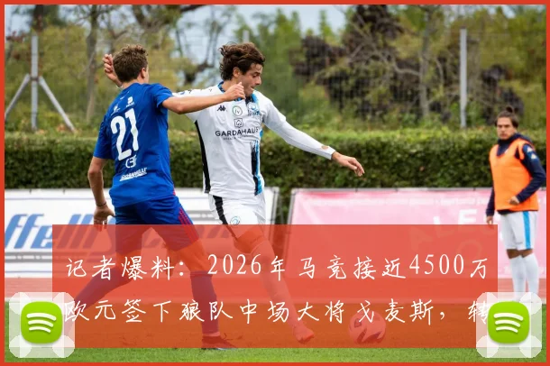记者爆料：2026年马竞接近4500万欧元签下狼队中场大将戈麦斯，转会细节与球员分析全览