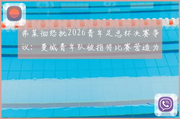 弗莱彻怒批2026青年足总杯决赛争议：曼城青年队被指将比赛营造为主场氛围，青训公平性遭质疑