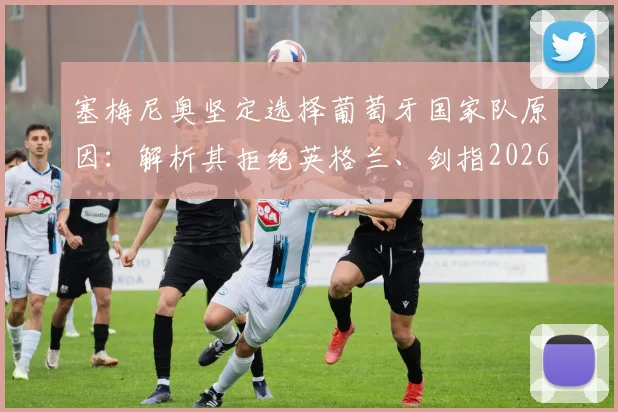 塞梅尼奥坚定选择葡萄牙国家队原因：解析其拒绝英格兰、剑指2026世界杯创造历史的背后故事