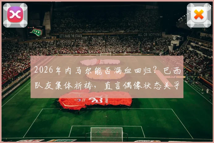 2026年内马尔能否满血回归？巴西队友集体祈祷，直言偶像状态关乎国家队前景