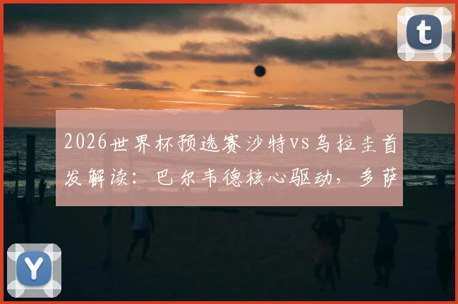 2026世界杯预选赛沙特vs乌拉圭首发解读:巴尔韦德核心驱动,多萨里关键角色,阿劳霍伤缺影响几何