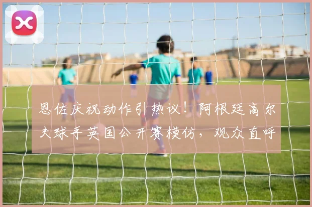 恩佐庆祝动作引热议！阿根廷高尔夫球手英国公开赛模仿，观众直呼看不懂