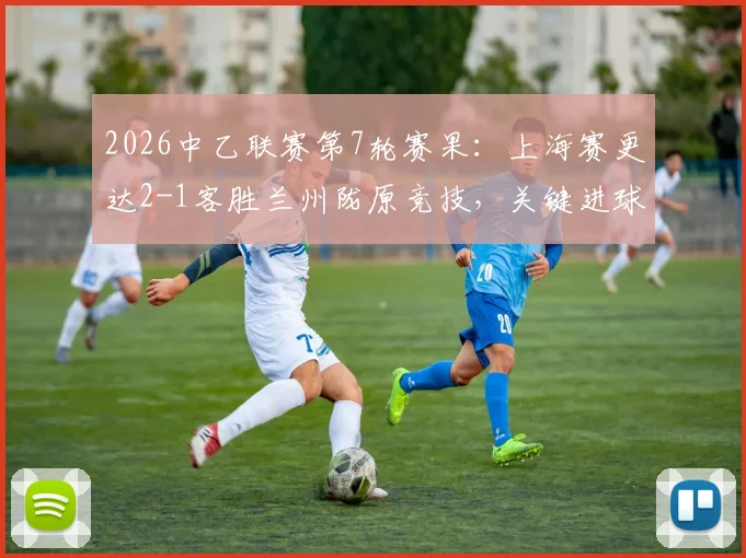 2026中乙联赛第7轮赛果：上海赛更达2-1客胜兰州陇原竞技，关键进球与积分榜变动详解