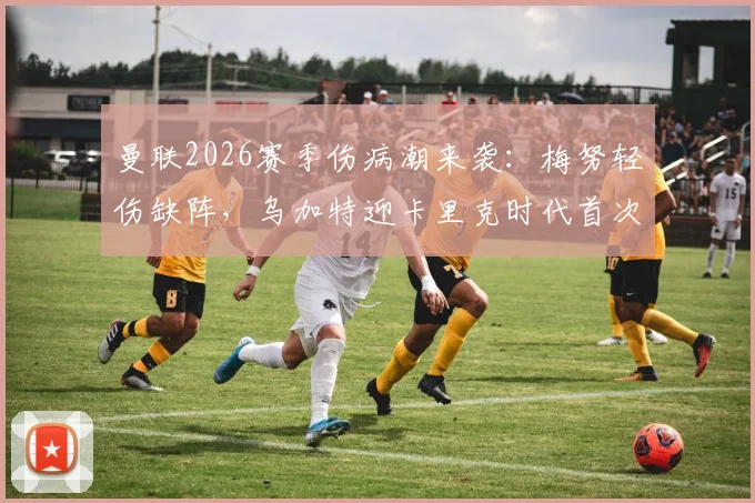 曼联2026赛季伤病潮来袭:梅努轻伤缺阵,乌加特迎卡里克时代首次先发,中场轮换深度面临考验