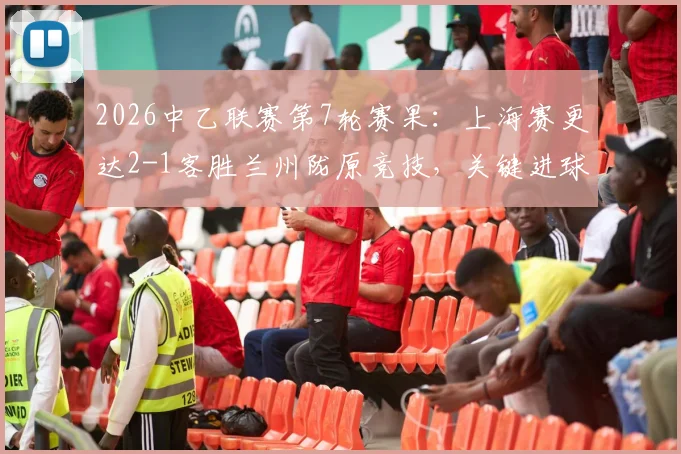 2026中乙联赛第7轮赛果:上海赛更达2-1客胜兰州陇原竞技,关键进球与积分榜变动详解