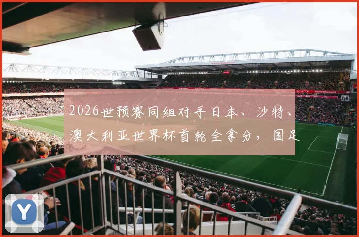 2026世预赛同组对手日本、沙特、澳大利亚世界杯首轮全拿分,国足出线前景究竟如何?